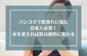 バンコクで肌荒れに悩む日本人必見！水を変えれば肌は劇的に変わる